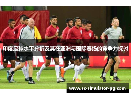 印度足球水平分析及其在亚洲与国际赛场的竞争力探讨 印度足球水平分析及其在亚洲与国际赛场的竞争力探讨