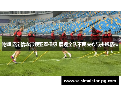 谢晖坚定信念带领亚泰保级 展现全队不屈决心与拼搏精神 谢晖坚定信念带领亚泰保级 展现全队不屈决心与拼搏精神