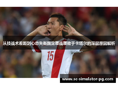 从技战术差距到心态失衡国足屡战屡败于卡塔尔的深层原因解析