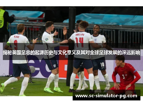 揭秘英国足总的起源历史与文化意义及其对全球足球发展的深远影响
