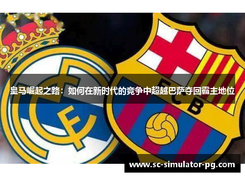 皇马崛起之路：如何在新时代的竞争中超越巴萨夺回霸主地位