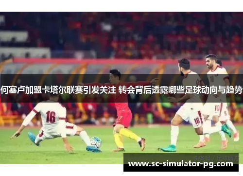 何塞卢加盟卡塔尔联赛引发关注 转会背后透露哪些足球动向与趋势 何塞卢加盟卡塔尔联赛引发关注 转会背后透露哪些足球动向与趋势